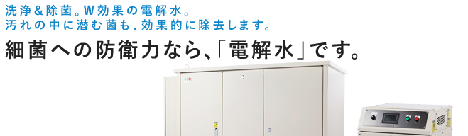 洗浄&除菌。W効果の電解水。汚れの中に潜む菌も、効果的に除去します。
　　細菌への防衛力なら、「電解水」です。